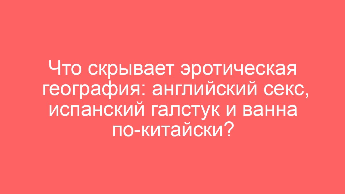Что скрывает эротическая география: английский секс, испанский галстук и ванна по-китайски?