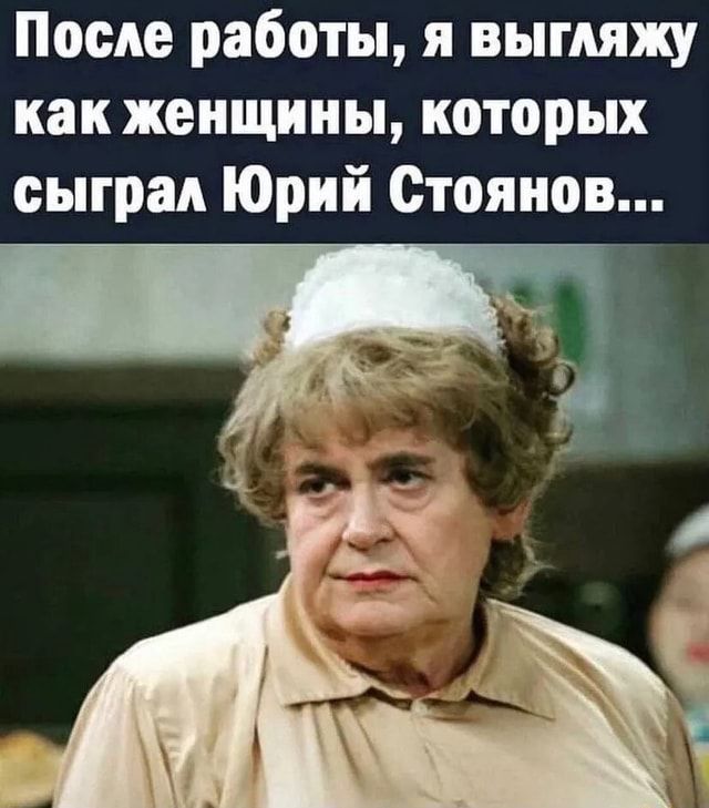 После работы, я выгляжу как женщины, которых сыграл Юрий Стоянов… – АйДаПрикол