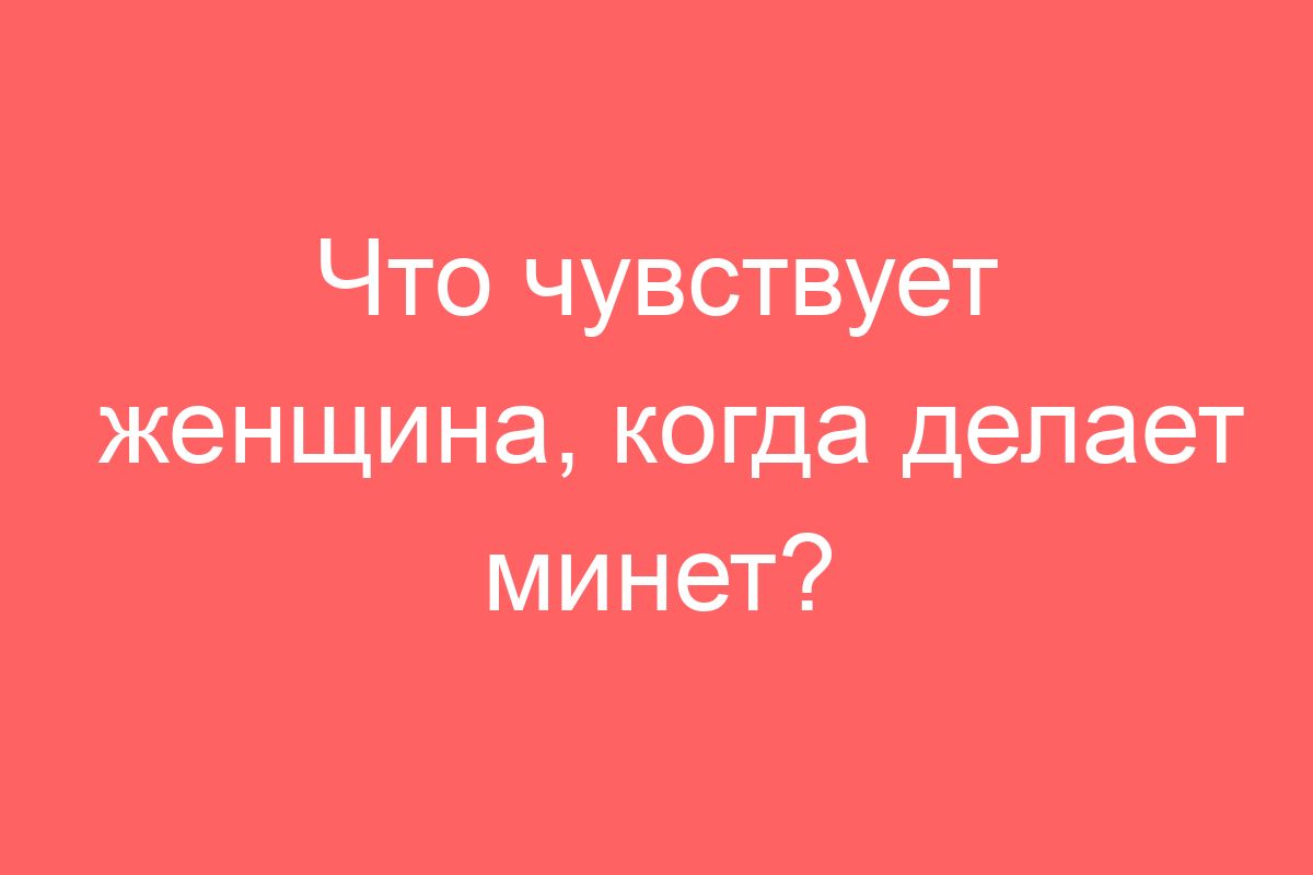 Что чувствует женщина, когда делает минет?